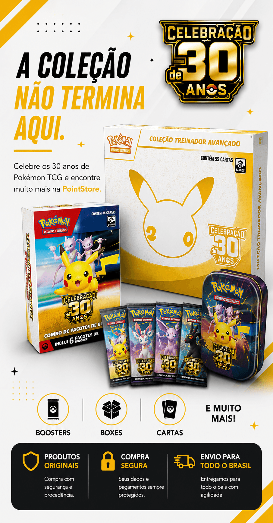 A colecao nao termina aqui. Celebre os 30 anos de Pokemon TCG e encontre boosters, boxes, cartas e muito mais na PointStore.