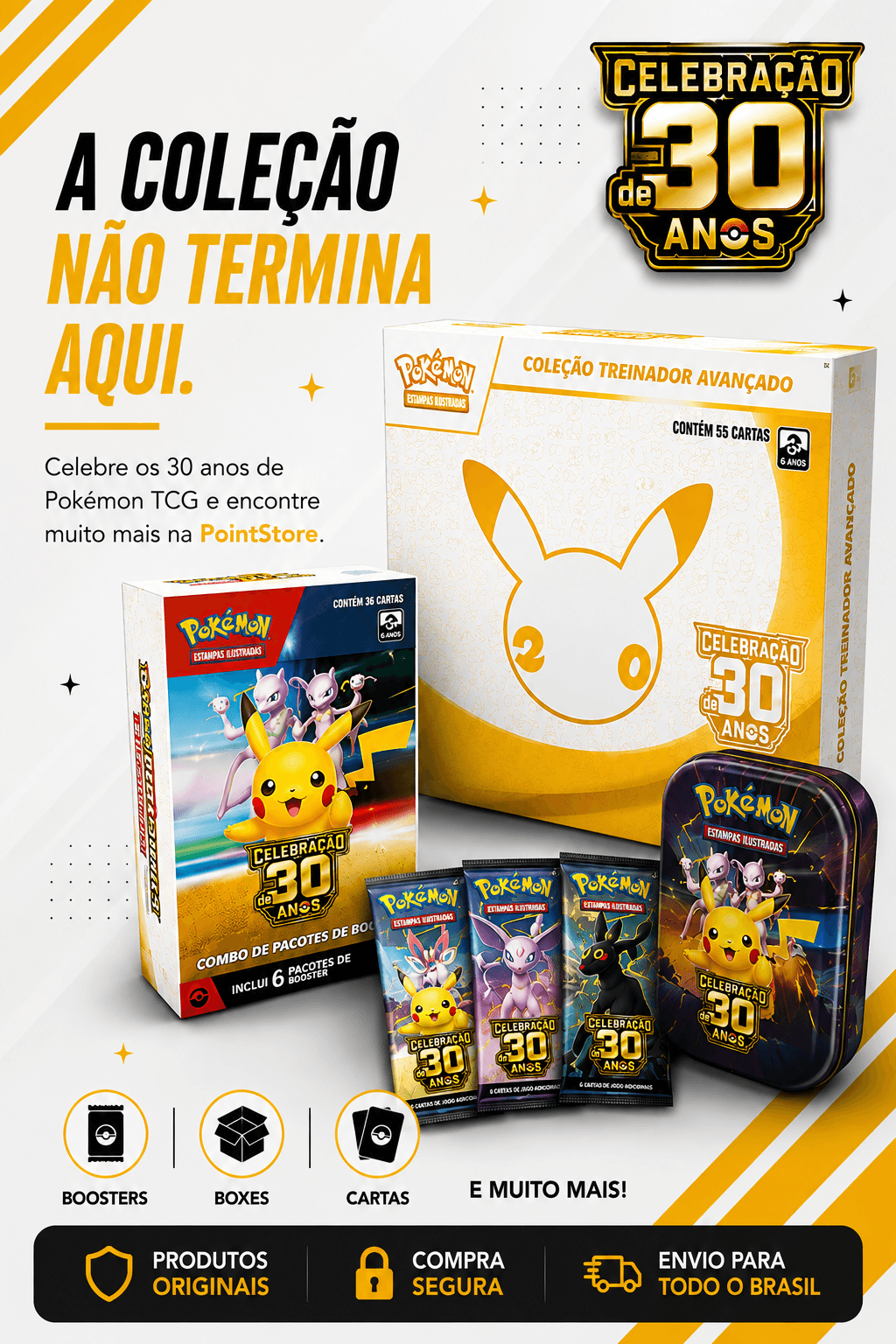 A colecao nao termina aqui. Celebre os 30 anos de Pokemon TCG e encontre boosters, boxes, cartas e muito mais na PointStore.